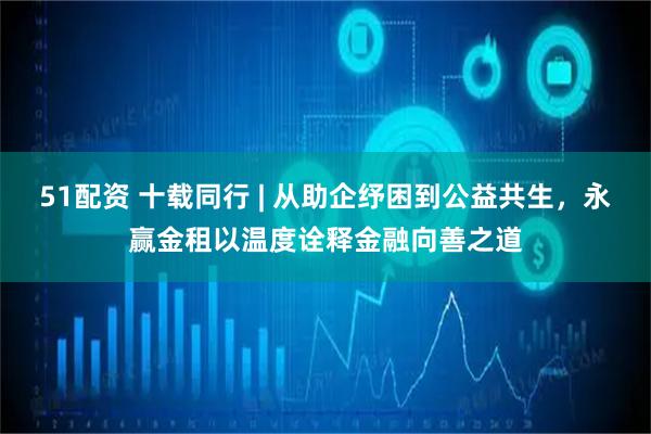 51配资 十载同行 | 从助企纾困到公益共生，永赢金租以温度诠释金融向善之道