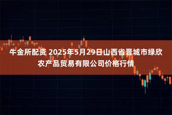 牛金所配资 2025年5月29日山西省晋城市绿欣农产品贸易有限公司价格行情