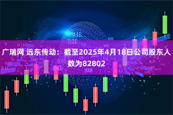广瑞网 远东传动：截至2025年4月18日公司股东人数为82802