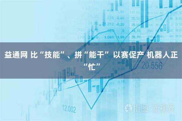 益通网 比“技能”、拼“能干” 以赛促产 机器人正“忙”