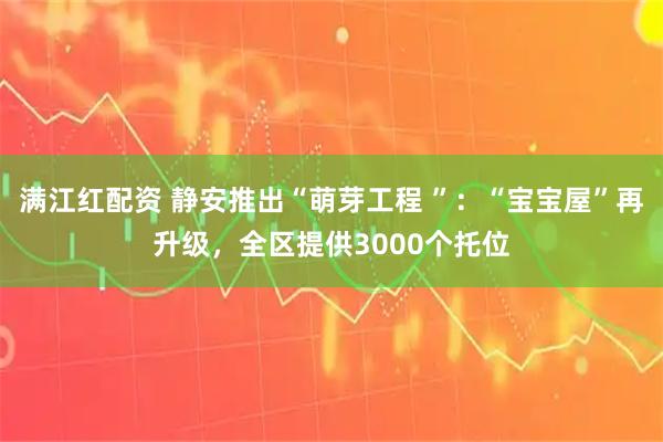 满江红配资 静安推出“萌芽工程 ”：“宝宝屋”再升级，全区提供3000个托位