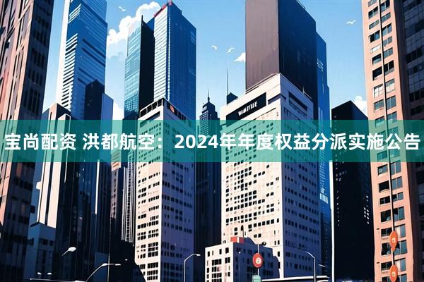 宝尚配资 洪都航空：2024年年度权益分派实施公告