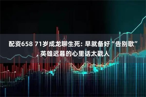 配资658 71岁成龙聊生死: 早就备好“告别歌”, 英雄迟暮的心里话太戳人