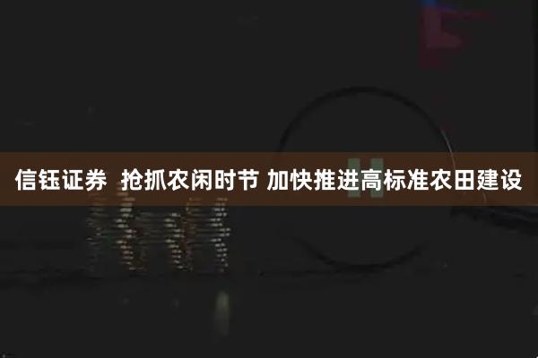 信钰证券  抢抓农闲时节 加快推进高标准农田建设