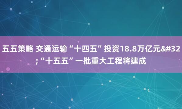 五五策略 交通运输“十四五”投资18.8万亿元 “十五五”一批重大工程将建成