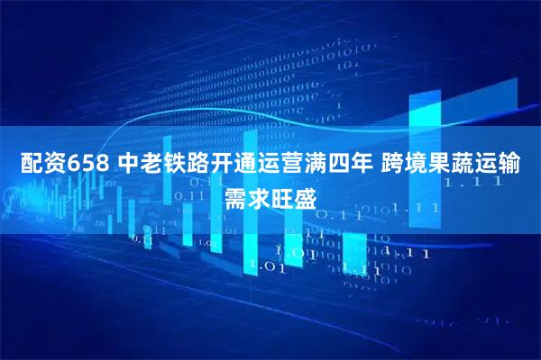 配资658 中老铁路开通运营满四年 跨境果蔬运输需求旺盛