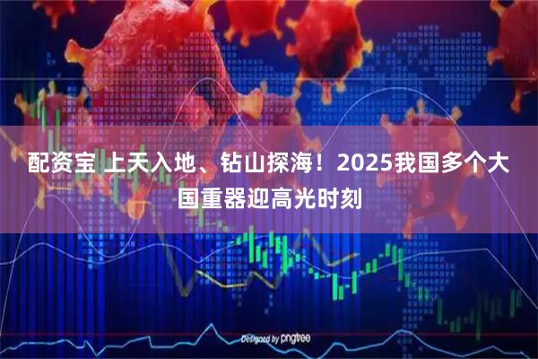 配资宝 上天入地、钻山探海!2025我国多个大国重器迎高光时刻