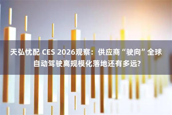 天弘忧配 CES 2026观察：供应商“驶向”全球 自动驾驶离规模化落地还有多远?