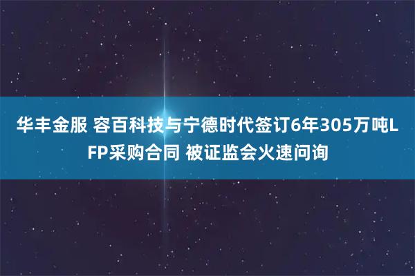华丰金服 容百科技与宁德时代签订6年305万吨LFP采购合同 被证监会火速问询