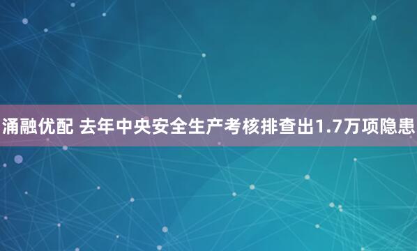 涌融优配 去年中央安全生产考核排查出1.7万项隐患
